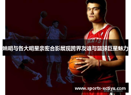 姚明与各大明星亲密合影展现跨界友谊与篮球巨星魅力