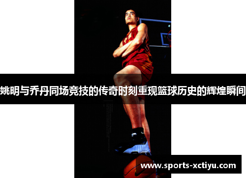 姚明与乔丹同场竞技的传奇时刻重现篮球历史的辉煌瞬间